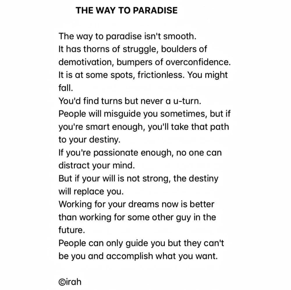 THE WAY TO PARADISE — The way to paradise isn't smooth. It has thorns of struggle, boulders of demotivation, bumpers of overconfidence. It is at some spots, frictionless. You might fall. You'd find turns but never a u-turn. People will misguide you sometimes, but if you're smart enough, you'll take that path to your destiny. If you're passionate enough, no one can distract your mind. But if your will is not strong, the destiny will replace you. Working for your dreams now is better than working for some other guy in the future. People can only guide you but they can't be you and accomplish what you want. ©irah